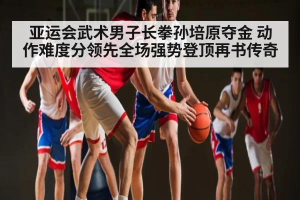 亚运会武术男子长拳孙培原夺金 动作难度分领先全场强势登顶再书传奇